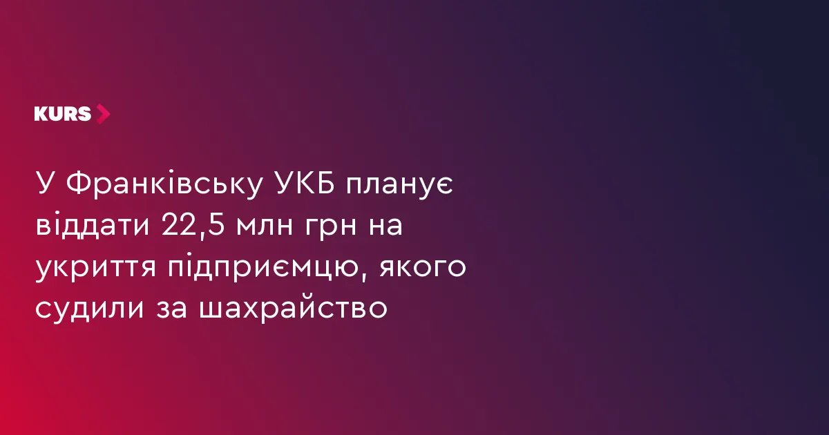 У Франківську УКБ хоче віддати 22,5 млн грн на укриття підприємцю, якого судили за шахрайство