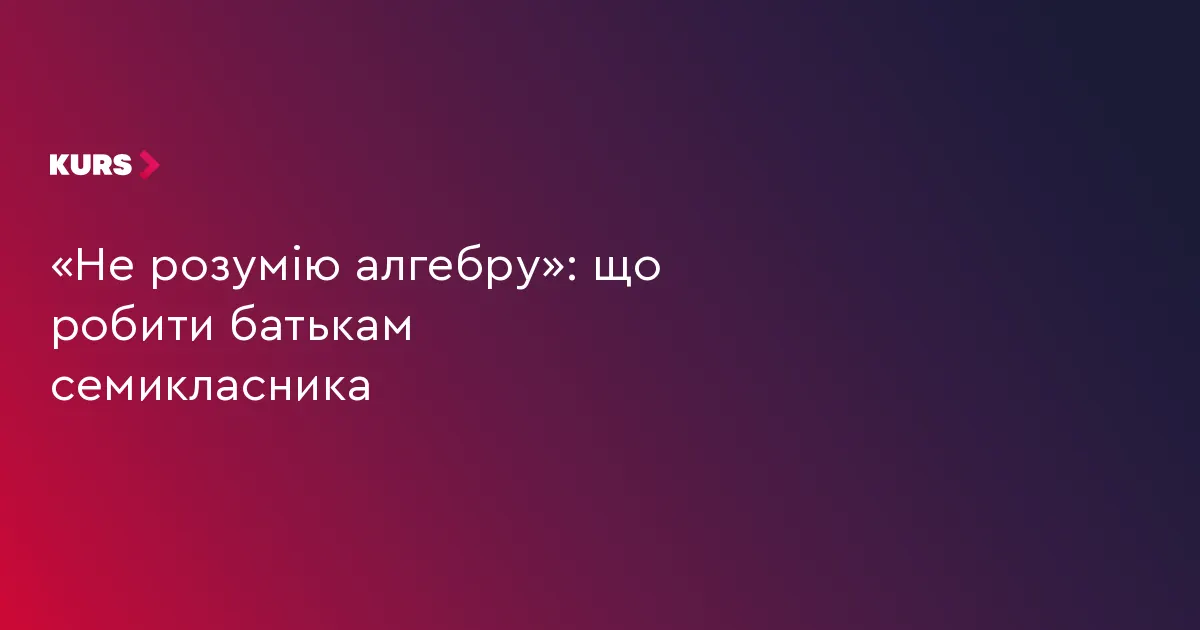 «Не розумію алгебру»: як батькам сімейного семикласника діяти спокійно