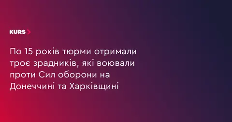 Трьох зрадників, які воювали на Донеччині та Харківщині, засудили до 15 років